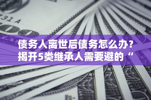 北京债务人离世后债务怎么办？揭开5类继承人需要避的“坑”